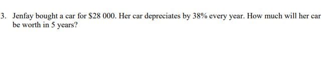 3. Jenfay bought a car for $28 000. Her car depreciates by 38% every year. How much will her car
be worth in 5 years?
