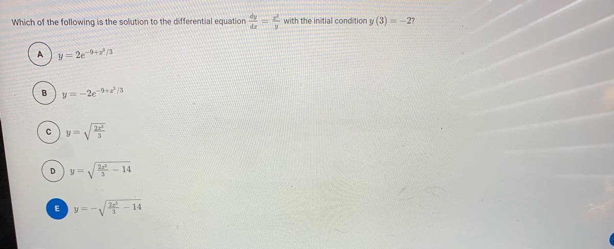 dy
Which of the following is the solution to the differential equation
with the initial condition y (3) = -2?
da
A
Y = 2e¬9+x³/3
y = -2e-9+a° /3
%3D
C
y =
%3D
y =
2x3
14
-
3
- 14
E
y = -
2x3
%3D
-
3
