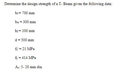 Determine the design strength of a T- Beam given the following data:
b = 700 mm
by = 300 mm
hf = 100 mm
d = 500 mm
fe' = 21 MPa
fy = 414 MPa
As: 5- 20 mm dia.
