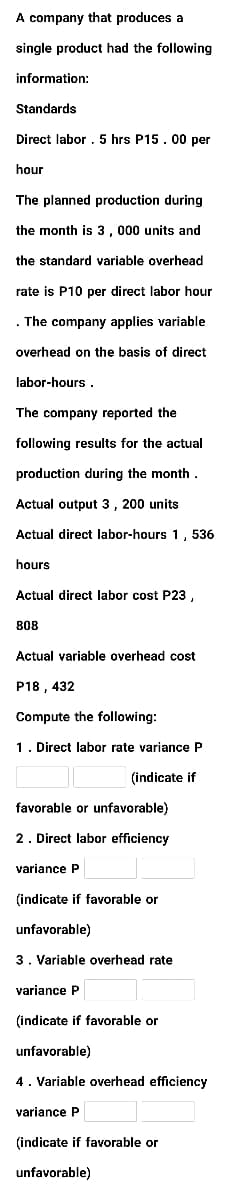 A company that produces a
single product had the following
information:
Standards
Direct labor . 5 hrs P15. 00 per
hour
The planned production during
the month is 3, 000 units and
the standard variable overhead
rate is P10 per direct labor hour
. The company applies variable
overhead on the basis of direct
labor-hours .
The company reported the
following results for the actual
production during the month.
Actual output 3, 200 units
Actual direct labor-hours 1, 536
hours
Actual direct labor cost P23,
808
Actual variable overhead cost
P18 , 432
Compute the following:
1. Direct labor rate variance P
(indicate if
favorable or unfavorable)
2. Direct labor efficiency
variance P
(indicate if favorable or
unfavorable)
3. Variable overhead rate
variance P
(indicate if favorable or
unfavorable)
4. Variable overhead efficiency
variance P
(indicate if favorable or
unfavorable)
