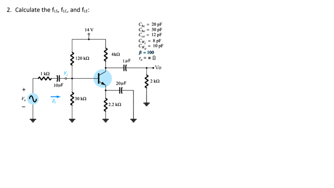 2. Calculate the fis, fic, and fLe:
C = 20 pF
Che = 30 pF
Ce = 12 pF
= 8 pF
14 V
Cw;
= 10 pF
Cw.
B = 100
r, = * N
4k2
120 k2
TµF
Vo
I kN
2 k2
10µF
20μ
v.
30 k2
Z,
2.2 k2
+ * I
