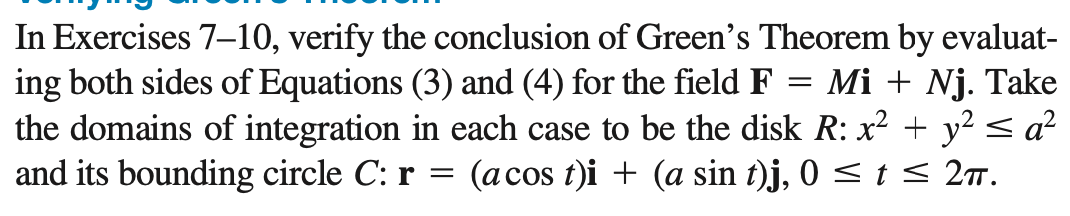 In Exercises 7–-10, verify the conclusion of Green's Theorem by evaluat-
ing both sides of Equations (3) and (4) for the field F
the domains of integration in each case to be the disk R: x? + y² < a²
and its bounding circle C: r = (acos t)i + (a sin t)j, 0 < t < 2T.
Mi + Nj. Take
