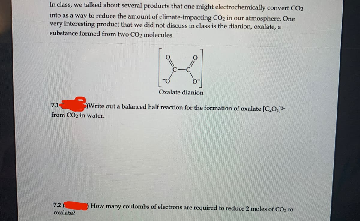 In class, we talked about several products that one might electrochemically convert CO2
into as a way to reduce the amount of climate-impacting CO2 in our atmosphere. One
very interesting product that we did not discuss in class is the dianion, oxalate, a
substance formed from two CO2 molecules.
Oxalate dianion
7.1
Write out a balanced half reaction for the formation of oxalate [C2O4]2-
from CO2 in water.
7.2
How many coulombs of electrons are required to reduce 2 moles of CO2 to
oxalate?

