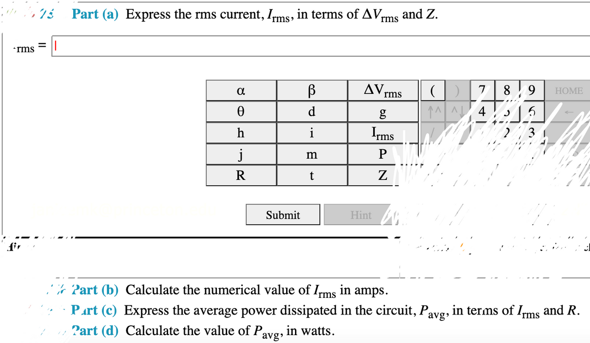 and Z.
rms
, 7½ Part (a) Express the rms current, Irms, in terms of AV,
*rms
AV rms
8 9
7
НOME
d
↑^^ 4
Irms
3
h
i
m
R
Submit
Hint
fir
,% 2art (b) Calculate the numerical value of Irms in amps.
Part (c) Express the average power dissipated in the circuit, Pavg, in terms of Ims and R.
Part (d) Calculate the value of P,
in watts.
avg
