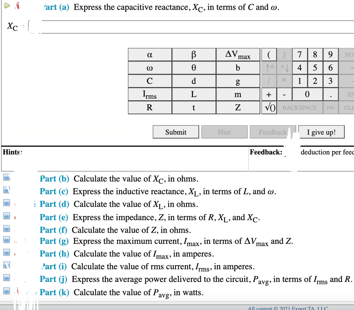 'art (a) Express the capacitive reactance, Xc, in terms of C and w.
Xc : |
AV
8 9
HO
max
b
5
6
C
d
1
2
3
Irms
L
+
EN
R
VO BACKSPACE
CLE
DEL
Submit
Hint
Feedback
I give up!
Hints:
Feedback:
deduction per feec
Part (b) Calculate the value of Xc, in ohms.
Part (c) Express the inductive reactance, XL, in terms of L, and w.
i Part (d) Calculate the value of X1, in ohms.
Part (e) Express the impedance, Z, in terms of R, XL, and Xc.
Part (f) Calculate the value of Z, in ohms.
Part (g) Express the maximum current, Imax, in terms of AVm
Part (h) Calculate the value of Imax, in amperes.
and Z.
max
Part (i) Calculate the value of rms current, Ims, in amperes.
Part (j) Express the average power delivered to the circuit, Pavg, in terms of Ims and R.
, Part (k) Calculate the value of Pavg,
in watts.
All content © 2021 Expert TA. LLC

