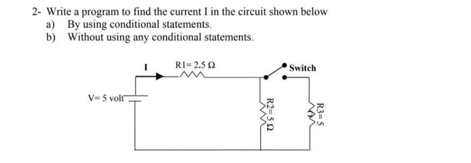 2- Write a program to find the current I in the circuit shown below
a) By using conditional statements.
Without using any conditional statements.
b)
R1= 2.5 Q
Switch
V= 5 volt
R3= 5
R2= 5 2

