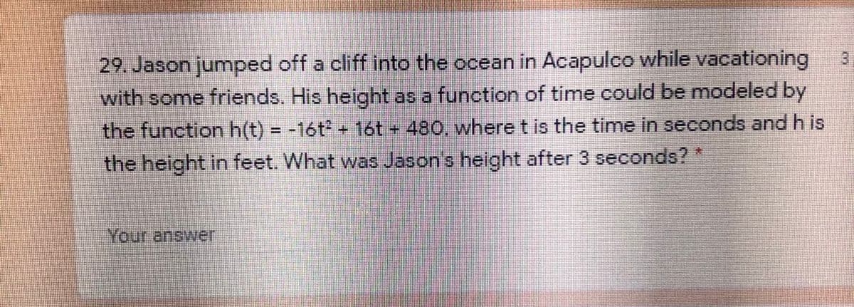 29. Jason jumped off a cliff into the ocean in Acapulco while vacationing
with some friends. His height as a function of time could be modeled by
the function h(t) = -16t + 16t - 480, where t is the time in seconds and h is
the height in feet. What was Jason's height after 3 seconds?*
Your answer
