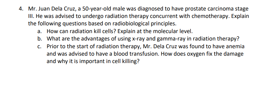 4. Mr. Juan Dela Cruz, a 50-year-old male was diagnosed to have prostate carcinoma stage
III. He was advised to undergo radiation therapy concurrent with chemotherapy. Explain
the following questions based on radiobiological principles.
a. How can radiation kill cells? Explain at the molecular level.
b. What are the advantages of using x-ray and gamma-ray in radiation therapy?
c. Prior to the start of radiation therapy, Mr. Dela Cruz was found to have anemia
and was advised to have a blood transfusion. How does oxygen fix the damage
and why it is important in cell killing?