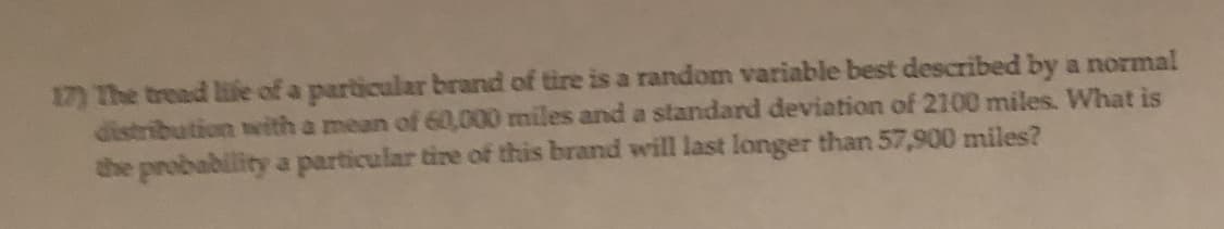 17) The tread life of a particular brand of tire is a random variable best described by a normal
distribution with a mean of 60,000 miles and a standard deviation of 2100 miles. What is
the probability a particular tire of this brand will last longer than 57,900 miles?
