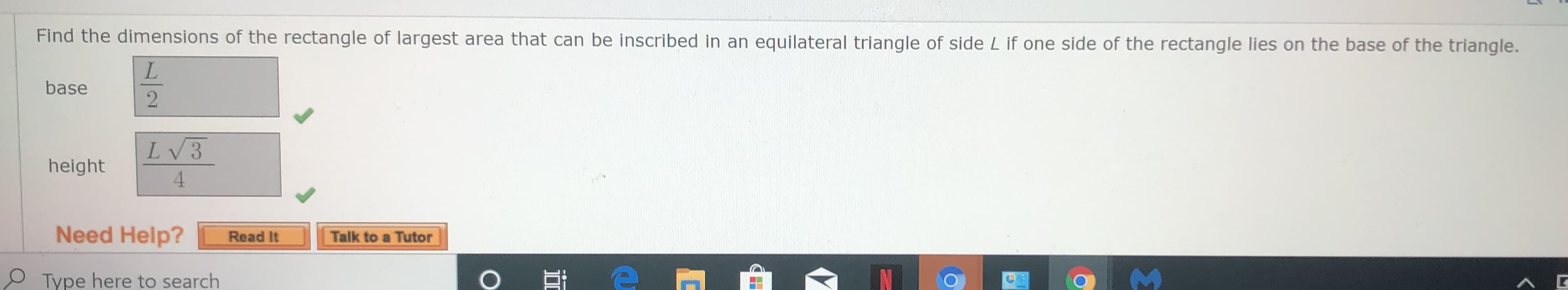 Find the dimensions of the rectangle of largest area that can be inscribed in an equilateral triangle of side L if one side of the rectangle lies on the base of the triangle.
L.
base
LV3
height
4.
Need Help?
Read It
Talk to a Tutor
Type here to search
/2
