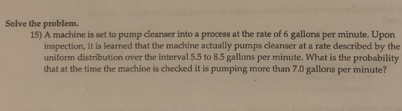 Solve the problem.
15) A machine is set to pump cleanser into a process at the rate of 6 gallons per minute. Upon
inspection, it is learned that the machine actually pumps cleanser at a rate described by the
uniform distribution over the interval 5.5 to 8.5 gallons per minute. What is the probability
that at the time the machine is checked it is pumping more than 7.0 gallons per minute?
