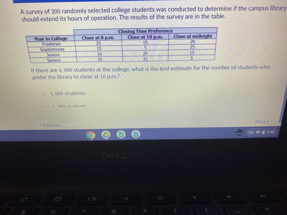 A survey of 200 randomly selected college students was conducted to determine if the campus library
should extend its hours of operation. The results of the survey are in the table.
Closing Time Preference
Close at 8 p.m.
Close at 10 p.m. Close at midnight
Year in College
Freshmen
Sophomores
25
15
20
15
5
25
Juniors
10
25
15
Seniors
25
15
5
If there are 4,000 students at the college, what is the best estimate for the number of students who
prefer the library to close at 10 p.m.?
O 1,000 students
1 200 students
Next ▸
US 9:48
< Previous
%
A
O
DELL
&
★
ME