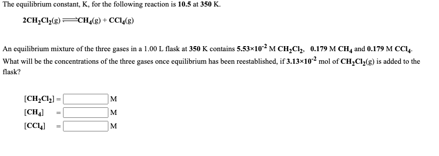 The equilibrium constant, K, for the following reaction is 10.5 at 350 K.
2CH,Cl2(g)CHĄ(g) + CCI4(g)
An equilibrium mixture of the three gases in a 1.00 L flask at 350 K contains 5.53×10-² M CH,C, 0.179 M CH4 and 0.179 M CC14.
What will be the concentrations of the three gases once equilibrium has been reestablished, if 3.13×102 mol of CH,Cl,(g) is added to the
flask?
[CH2C12] =
M
[CH4]
M
[CCL4]
M
