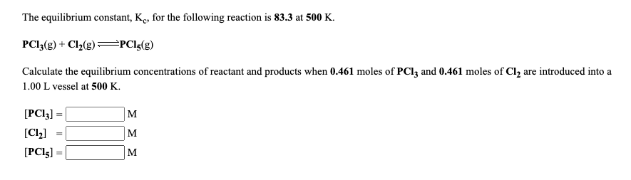 The equilibrium constant, K., for the following reaction is 83.3 at 500 K.
PCI3(g) + Cl2(g)=PCI5(g)
Calculate the equilibrium concentrations of reactant and products when 0.461 moles of PCI3 and 0.461 moles of Cl, are introduced into a
1.00 L vessel at 500 K.
[PCI3]
M
[Cl2]
M
[PCI5]
M
