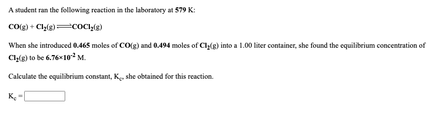 A student ran the following reaction in the laboratory at 579 K:
CO(g) + Cl2(g) cOC»(g)
When she introduced 0.465 moles of CO(g) and 0.494 moles of Cl2(g) into a 1.00 liter container, she found the equilibrium concentration of
Cl,(g) to be 6.76×102 M.
Calculate the equilibrium constant, K, she obtained for this reaction.
K.
