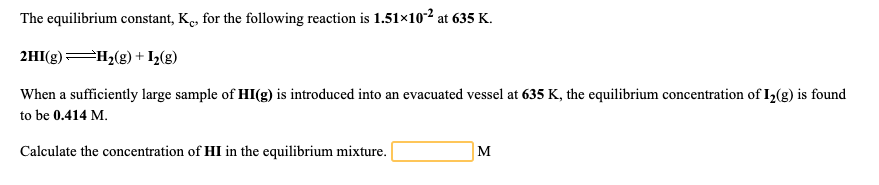 The equilibrium constant, Ke, for the following reaction is 1.51×102 at 635 K.
2HI(g) H2(g) + I½(g)
When a sufficiently large sample of HI(g) is introduced into an evacuated vessel at 635 K, the equilibrium concentration of I2(g) is found
to be 0.414 M.
Calculate the concentration of HI in the equilibrium mixture.
M
