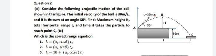 Question 2:
(A): Consider the following projectile motion of the ball
shown in the figure. The initial velocity of the ball is 30m/s,
u=30m/s
and it is thrown at an angle 50°. Find: Maximum height H,
total horizontal range L, and time it takes the particle to
reach point C, (tc)
Which is the correct range equation
A
10m
1. L= (u, cose) te
2. L= (u, sine) te
3. L= 10 + (u, cos@) te

