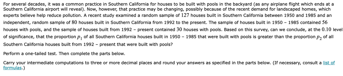 For several decades, it was a common practice in Southern California for houses to be built with pools in the backyard (as any airplane flight which ends at a
Southern California airport will reveal). Now, however, that practice may be changing, possibly because of the recent demand for landscaped homes, which
experts believe help reduce pollution. A recent study examined a random sample of 127 houses built in Southern California between 1950 and 1985 and an
independent, random sample of 80 houses built in Southern California from 1992 to the present. The sample of houses built in 1950 - 1985 contained 56
houses with pools, and the sample of houses built from 1992 - present contained 30 houses with pools. Based on this survey, can we conclude, at the 0.10 level
of significance, that the proportion p, of all Southern California houses built in 1950 – 1985 that were built with pools is greater than the proportion p, of all
Southern California houses built from 1992 - present that were built with pools?
Perform a one-tailed test. Then complete the parts below.
Carry your intermediate computations to three or more decimal places and round your answers as specified in the parts below. (If necessary, consult a list of
formulas.)
