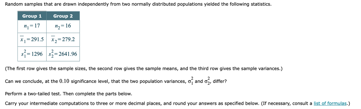 Random samples that are drawn independently from two normally distributed populations yielded the following statistics.
Group 1
Group 2
n1=17
n2 = 16
X1= 291.5
||
X2= 279.2
2
s= 1296 s,
S2=
= 2641.96
(The first row gives the sample sizes, the second row gives the sample means, and the third row gives the sample variances.)
Can we conclude, at the 0.10 significance level, that the two population variances, o
and
02,
differ?
Perform a two-tailed test. Then complete the parts below.
Carry your intermediate computations to three or more decimal places, and round your answers as specified below. (If necessary, consult a list of formulas.)
