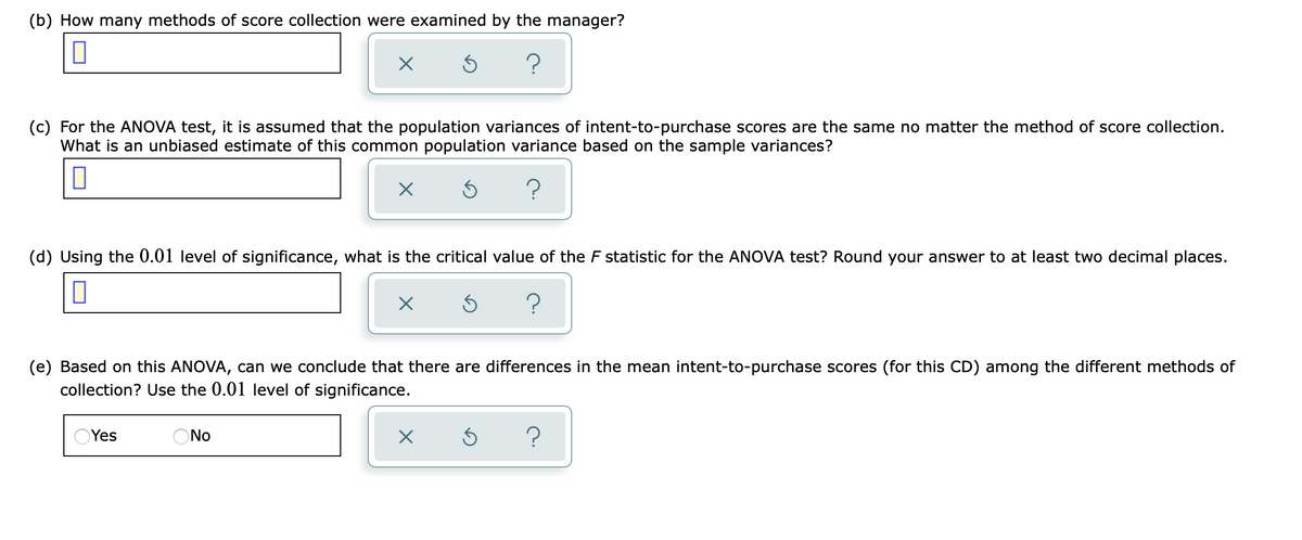 (b) How many methods of score collection were examined by the manager?
(c) For the ANOVA test, it is assumed that the population variances of intent-to-purchase scores are the same no matter the method of score collection.
What is an unbiased estimate of this common population variance based on the sample variances?
?
(d) Using the 0.01 level of significance, what is the critical value of the F statistic for the ANOVA test? Round your answer to at least two decimal places.
(e) Based on this ANOVA, can we conclude that there are differences in the mean intent-to-purchase scores (for this CD) among the different methods of
collection? Use the 0.01 level of significance.
OYes
ONo

