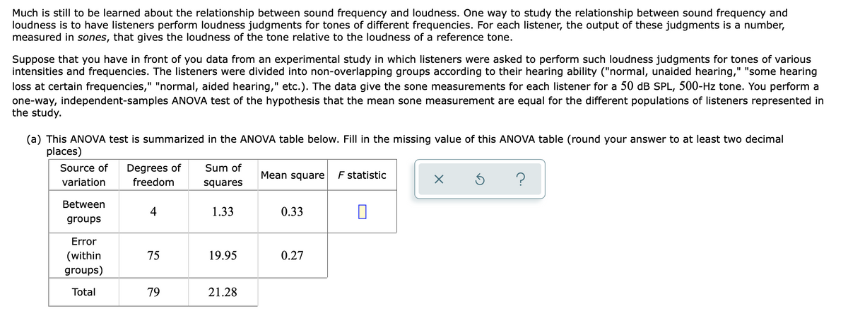 Much is still to be learned about the relationship between sound frequency and loudness. One way to study the relationship between sound frequency and
loudness is to have listeners perform loudness judgments for tones of different frequencies. For each listener, the output of these judgments is a number,
measured in sones, that gives the loudness of the tone relative to the loudness of a reference tone.
Suppose that you have in front of you data from an experimental study in which listeners were asked to perform such loudness judgments for tones of various
intensities and frequencies. The listeners were divided into non-overlapping groups according to their hearing ability ("normal, unaided hearing," "some hearing
loss at certain frequencies," "normal, aided hearing," etc.). The data give the sone measurements for each listener for a 50 dB SPL, 500-Hz tone. You perform a
one-way, independent-samples ANOVA test of the hypothesis that the mean sone measurement are equal for the different populations of listeners represented in
the study.
(a) This ANOVA test is summarized in the ANOVA table below. Fill in the missing value of this ANOVA table (round your answer to at least two decimal
places)
Source of
Degrees of
Sum of
Mean square
F statistic
?
variation
freedom
squares
Between
4
1.33
0.33
groups
Error
19.95
0.27
(within
groups)
75
Total
79
21.28
