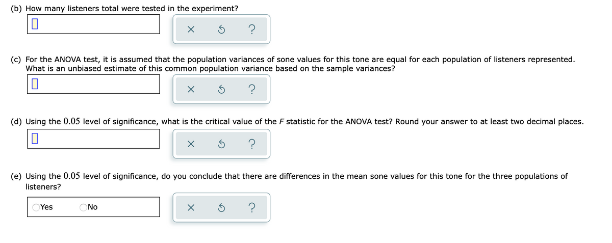 (b) How many listeners total were tested in the experiment?
(c) For the ANOVA test, it is assumed that the population variances of sone values for this tone are equal for each population of listeners represented.
What is an unbiased estimate of this common population variance based on the sample variances?
(d) Using the 0.05 level of significance, what is the critical value of the F statistic for the ANOVA test? Round your answer to at least two decimal places.
(e) Using the 0.05 level of significance, do you conclude that there are differences in the mean sone values for this tone for the three populations of
listeners?
Yes
ONo
