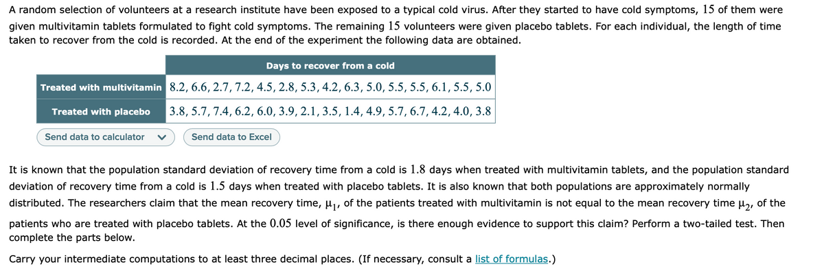 A random selection of volunteers at a research institute have been exposed to a typical cold virus. After they started to have cold symptoms, 15 of them were
given multivitamin tablets formulated to fight cold symptoms. The remaining 15 volunteers were given placebo tablets. For each individual, the length of time
taken to recover from the cold is recorded. At the end of the experiment the following data are obtained.
Days to recover from a cold
Treated with multivitamin 8.2, 6.6, 2.7, 7.2, 4.5, 2.8, 5.3, 4.2, 6.3, 5.0, 5.5, 5.5, 6.1, 5.5, 5.0
Treated with placebo
3.8, 5.7, 7.4, 6.2, 6.0, 3.9, 2.1, 3.5, 1.4, 4.9, 5.7, 6.7, 4.2, 4.0, 3.8
Send data to calculator
Send data to Excel
It is known that the population standard deviation of recovery time from a cold is 1.8 days when treated with multivitamin tablets, and the population standard
deviation of recovery time from a cold is 1.5 days when treated with placebo tablets. It is also known that both populations are approximately normally
distributed. The researchers claim that the mean recovery time, µ,, of the patients treated with multivitamin is not equal to the mean recovery time µ,, of the
patients who are treated with placebo tablets. At the 0.05 level of significance, is there enough evidence to support this claim? Perform a two-tailed test. Then
complete the parts below.
Carry your intermediate computations to at least three decimal places. (If necessary, consult a list of formulas.)
