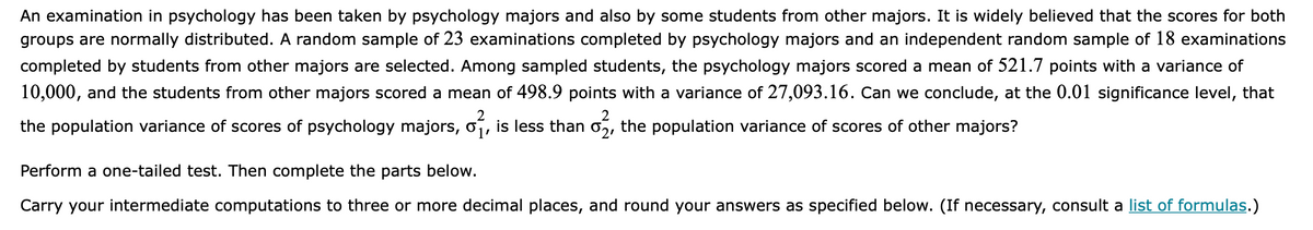An examination in psychology has been taken by psychology majors and also by some students from other majors. It is widely believed that the scores for both
groups are normally distributed. A random sample of 23 examinations completed by psychology majors and an independent random sample of 18 examinations
completed by students from other majors are selected. Among sampled students, the psychology majors scored a mean of 521.7 points with a variance of
10,000, and the students from other majors scored a mean of 498.9 points with a variance of 27,093.16. Can we conclude, at the 0.01 significance level, that
the population variance of scores of psychology majors, of, is less than
the population variance of scores of other majors?
Perform a one-tailed test. Then complete the parts below.
Carry your intermediate computations to three or more decimal places, and round your answers as specified below. (If necessary, consult a list of formulas.)
