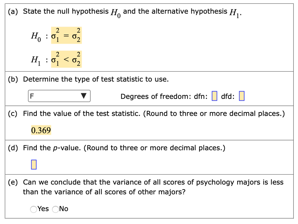 (a) State the null hypothesis H and the alternative hypothesis H,.
2
2
H, : 01
02
2
H1
:
02
(b) Determine the type of test statistic to use.
F
Degrees of freedom: dfn: | dfd:
(c) Find the value of the test statistic. (Round to three or more decimal places.)
0.369
(d) Find the p-value. (Round to three or more decimal places.)
(e) Can we conclude that the variance of all scores of psychology majors is less
than the variance of all scores of other majors?
OYes ONo
