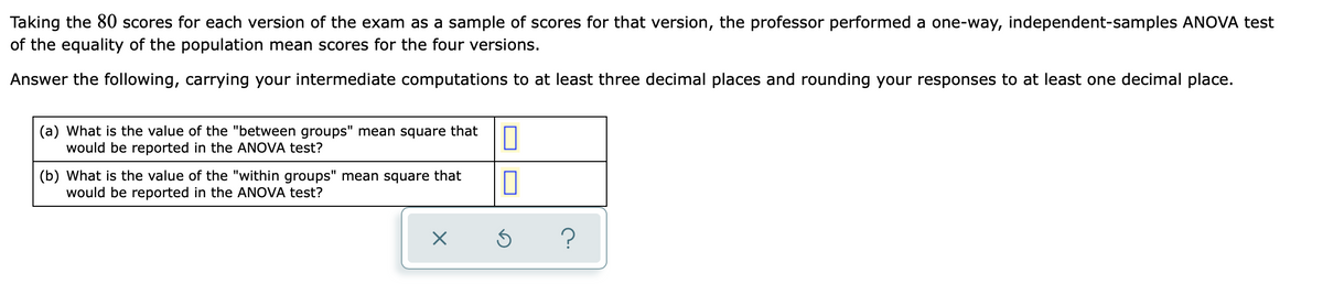 Taking the 80 scores for each version of the exam as a sample of scores for that version, the professor performed a one-way, independent-samples ANOVA test
of the equality of the population mean scores for the four versions.
Answer the following, carrying your intermediate computations to at least three decimal places and rounding your responses to at least one decimal place.
(a) What is the value of the "between groups" mean square that
would be reported in the ANOVA test?
(b) What is the value of the "within groups" mean square that
would be reported in the ANOVA test?
