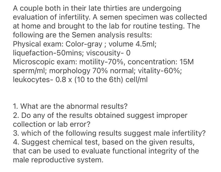A couple both in their late thirties are undergoing
evaluation of infertility. A semen specimen was collected
at home and brought to the lab for routine testing. The
following are the Semen analysis results:
Physical exam: Color-gray ; volume 4.5ml;
liquefaction-50mins; viscousity- 0
Microscopic exam: motility-70%, concentration: 15M
sperm/ml; morphology 70% normal; vitality-60%;
leukocytes- 0.8 x (10 to the 6th) cell/ml
1. What are the abnormal results?
2. Do any of the results obtained suggest improper
collection or lab error?
3. which of the following results suggest male infertility?
Suggest chemical test, based on the given results,
that can be used to evaluate functional integrity of the
male reproductive system.