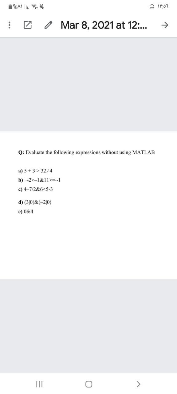 1%A) I.
A Ir:07
O Mar 8, 2021 at 12:..
->
Q: Evaluate the following expressions without using MATLAB
a) 5 + 3> 32/4
b) -2>-1&11>=~1
c) 4-7/2&6<5-3
d) (3|0)&(~2|0)
e) 0&4
II
