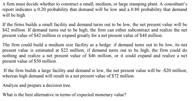 A firm must decide whether to construct a small, medium, or large stamping plant. A consultant’s
report indicates a 0.20 probability that demand will be low and a 0.80 probability that demand
will be high.
If the firms builds a small facility and demand turns out to be low, the net present value will be
$42 million. If demand turns out to be high, the firm can either subcontract and realize the net
present value of $42 million or expand greatly for a net present value of $48 million.
The firm could build a medium size facility as a hedge: if demand turns out to be low, its net
present value is estimated at $22 million; if demand turns out to be high, the firm could do
nothing and realize a net present value of $46 million, or it could expand and realize a net
present value of $50 million.
If the firm builds a large facility and demand is low, the net present value will be -$20 million,
whereas high demand will result in a net present value of $72 million.
Analyze and prepare a decision tree.
What is the best alternative in terms of expected monetary value?
