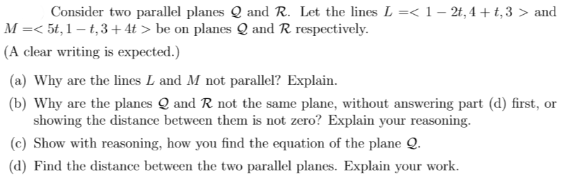 Consider two parallel planes Q and R. Let the lines L =< 1 – 2t,4 + t,3 > and
M =< 5t, 1 – t,3+4t > be on planes Q and R respectively.
(A clear writing is expected.)
(a) Why are the lines L and M not parallel? Explain.
(b) Why are the planes Q and R not the same plane, without answering part (d) first, or
showing the distance between them is not zero? Explain your reasoning.
(c) Show with reasoning, how you find the equation of the plane Q.
(d) Find the distance between the two parallel planes. Explain your work.

