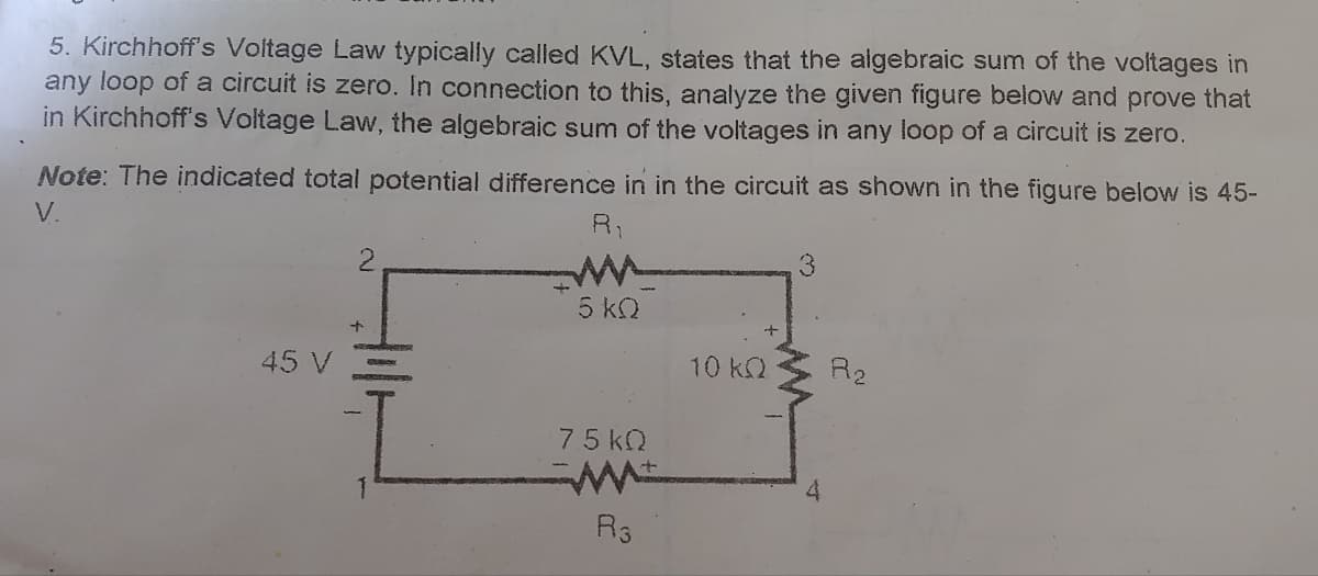 5. Kirchhoff's Voltage Law typically called KVL, states that the algebraic sum of the voltages in
any loop of a circuit is zero. In connection to this, analyze the given figure below and prove that
in Kirchhoff's Voltage Law, the algebraic sum of the voltages in any loop of a circuit is zero.
Note: The indicated total potential difference in in the circuit as shown in the figure below is 45-
V.
R1
3
5 k2
45 V
10k2
R2
75 kO
R3

