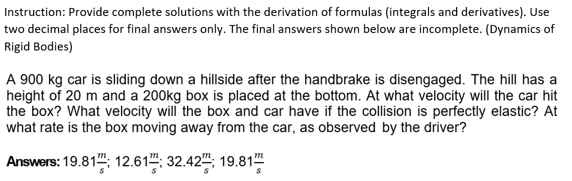 Instruction: Provide complete solutions with the derivation of formulas (integrals and derivatives). Use
two decimal places for final answers only. The final answers shown below are incomplete. (Dynamics of
Rigid Bodies)
A 900 kg car is sliding down a hillside after the handbrake is disengaged. The hill has a
height of 20 m and a 200kg box is placed at the bottom. At what velocity will the car hit
the box? What velocity will the box and car have if the collision is perfectly elastic? At
what rate is the box moving away from the car, as observed by the driver?
Answers: 19.81; 12.61; 32.42; 19.81mm
S