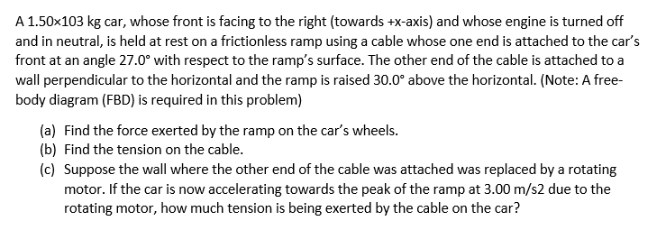 A 1.50x103 kg car, whose front is facing to the right (towards +x-axis) and whose engine is turned off
and in neutral, is held at rest on a frictionless ramp using a cable whose one end is attached to the car's
front at an angle 27.0° with respect to the ramp's surface. The other end of the cable is attached to a
wall perpendicular to the horizontal and the ramp is raised 30.0° above the horizontal. (Note: A free-
body diagram (FBD) is required in this problem)
(a) Find the force exerted by the ramp on the car's wheels.
(b) Find the tension on the cable.
(c) Suppose the wall where the other end of the cable was attached was replaced by a rotating
motor. If the car is now accelerating towards the peak of the ramp at 3.00 m/s2 due to the
rotating motor, how much tension is being exerted by the cable on the car?