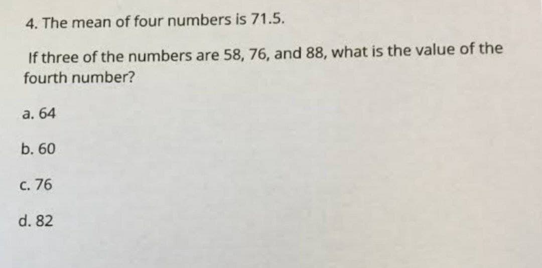 4. The mean of four numbers is 71.5.
If three of the numbers are 58, 76, and 88, what is the value of the
fourth number?
a. 64
b. 60
c. 76
d. 82