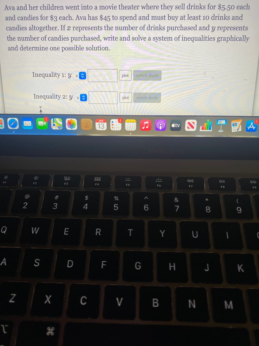 Ava and her children went into a movie theater where they sell drinks for $5.50 each
and candies for $3 each. Ava has $45 to spend and must buy at least 10 drinks and
candies altogether. If x represents the number of drinks purchased and y represents
the number of candies purchased, write and solve a system of inequalities graphically
and determine one possible solution.
Inequality 1: y O
plot switch shade
Inequality 2: y >:
plot
switch shade
13
étv N
DD
F2
F3
F4
F5
F6
F7
F8
F9
@
#3
$
%
&
3
6.
7
8.
Q
W
E
R
Y
U
А
S
D
F
H J K
|X C V
B N M
云
