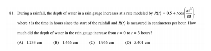 81. During a rainfall, the depth of water in a rain gauge increases at a rate modeled by R(t) = 0.5 +t cos
80
where t is the time in hours since the start of the rainfall and R(t) is measured in centimeters per hour. How
much did the depth of water in the rain gauge increase from t = 0 to t = 3 hours?
(A) 1.233 cm
(B) 1.466 cm
(C) 1.966 cm
(D) 5.401 cm
