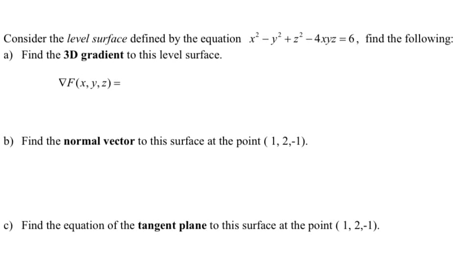 Consider the level surface defined by the equation x² - y² + z² - 4xyz = 6, find the following:
a) Find the 3D gradient to this level surface.
VF(x, y, z)=
b) Find the normal vector to this surface at the point (1, 2,-1).
c) Find the equation of the tangent plane to this surface at the point (1, 2,-1).