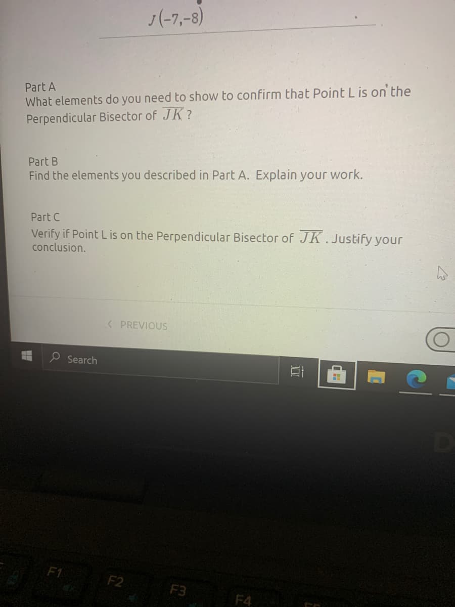 J(-7,-8)
What elements do you need to show to confirm that Point L is on the
Perpendicular Bisector of JK ?
Part A
Part B
Find the elements you described in Part A. Explain your work.
Part C
Verify if Point L is on the Perpendicular Bisector of JK.Justify your
conclusion.
< PREVIOUS
e Search
F1
F2
F3
F4
