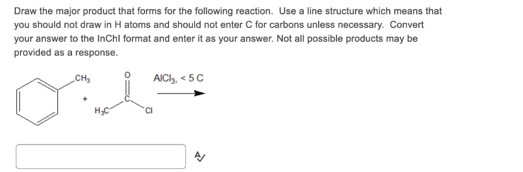 Draw the major product that forms for the following reaction. Use a line structure which means that
you should not draw in H atoms and should not enter C for carbons unless necessary. Convert
your answer to the InChl format and enter it as your answer. Not all possible products may be
provided as a response.
CH3
AICI, < 5 C
H3C
CI
