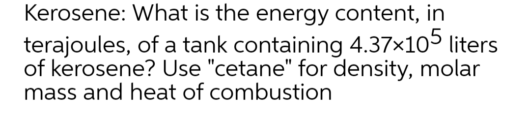 Kerosene: What is the energy content, in
terajoules, of a tank containing 4.37x105 liters
of kerosene? Use "cetane" for density, molar
mass and heat of combustion
