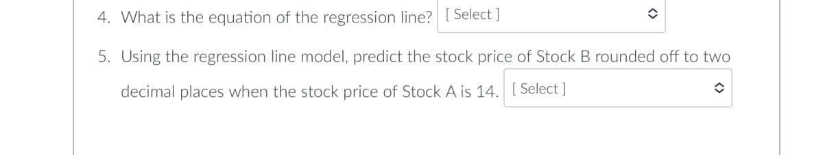 4. What is the equation of the regression line? [Select]
5. Using the regression line model, predict the stock price of Stock B rounded off to two
decimal places when the stock price of Stock A is 14. [Select]