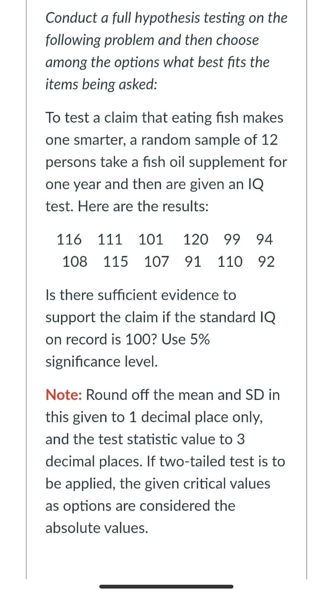 Conduct a full hypothesis testing on the
following problem and then choose
among the options what best fits the
items being asked:
To test a claim that eating fish makes
one smarter, a random sample of 12
persons take a fish oil supplement for
one year and then are given an IQ
test. Here are the results:
116 111
101
120 99 94
108 115 107 91 110 92
Is there sufficient evidence to
support the claim if the standard IQ
on record is 100? Use 5%
significance level.
Note: Round off the mean and SD in
this given to 1 decimal place only,
and the test statistic value to 3
decimal places. If two-tailed test is to
be applied, the given critical values
as options are considered the
absolute values.
