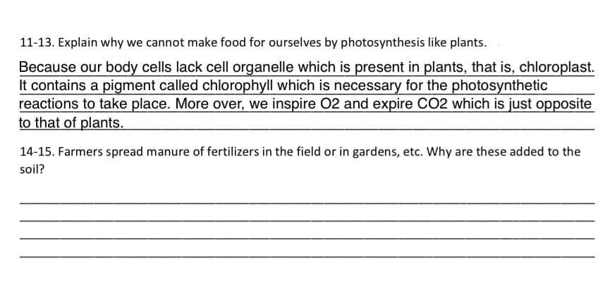 11-13. Explain why we cannot make food for ourselves by photosynthesis like plants.
Because our body cells lack cell organelle which is present in plants, that is, chloroplast.
It contains a pigment called chlorophyll which is necessary for the photosynthetic
reactions to take place. More over, we inspire O2 and expire CO2 which is just opposite
to that of plants.
14-15. Farmers spread manure of fertilizers in the field or in gardens, etc. Why are these added to the
soil?