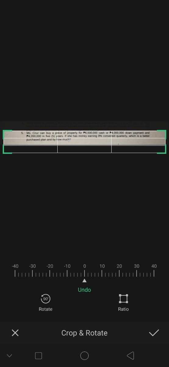 5. Ms. Cruz can buy a piece of property for P6,500,000 cash or P4,000,000 down payment and
P4,200,000 in five (5) years. If she has money eaming 8% converted quarterly, which is a better
purchased plan and by tow much?
-40
-30
-20
-10
10
20
30
40
Undo
90
Rotate
Ratio
Crop & Rotate
口
