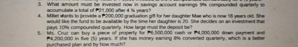 3. What amount must be invested now in savings account earnings 96 compounded quarterly to
accumulate a total of P21,000 after 4 % years?
4. Millet vtants to provide a P200,000 graduation gift for her daughter Mae who is now 16 years old. She
would like the fund to be available by the time her daughter is 20. She decides on an investment that
pays 10% compounded quarterly. How large must the deposit be?
5. Ms. Cruz can buy a piece of property for P6,500,000 cash or P4,000,000 down payment and
P4,200,000 in five (5) years. If she has money eaning 8% converted quarterty, which is a better
purchased plan and by how much?
