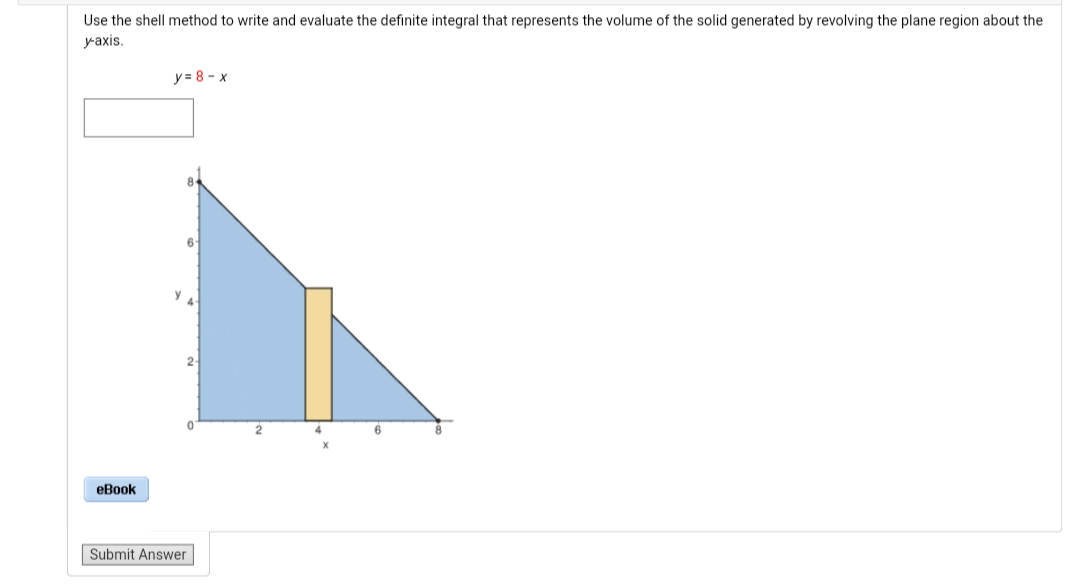 Use the shell method to write and evaluate the definite integral that represents the volume of the solid generated by revolving the plane region about the
уаxis.
y = 8 - x
2-
4.
eBook
Submit Answer
